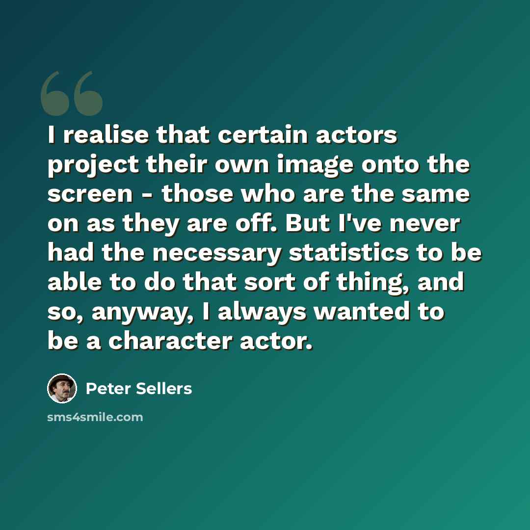“I realise that certain actors project their own image onto the screen - those who are the same on as they are off. But I've never had the necessary statistics to be able to do that sort of thing, and so, anyway, I always wanted to be a character actor.” quote by Peter Sellers