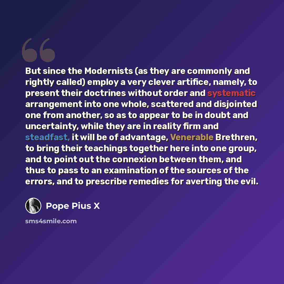 “But since the Modernists (as they are commonly and rightly called) employ a very clever artifice, namely, to present their doctrines without order and systematic arrangement into one whole, scattered and disjointed one from another, so as to appear to be in doubt and uncertainty, while they are in…” quote by Pope Pius X
