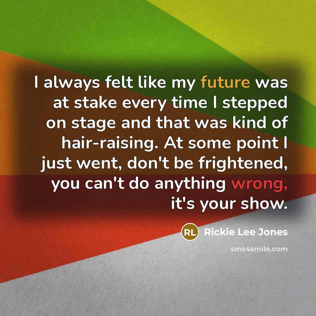 “I always felt like my future was at stake every time I stepped on stage and that was kind of hair-raising. At some point I just went, don't be frightened, you can't do anything wrong, it's your show.” quote by Rickie Lee Jones