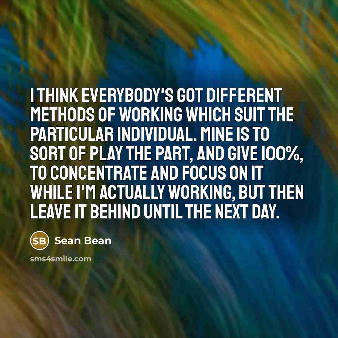 “I think everybody's got different methods of working which suit the particular individual. Mine is to sort of play the part, and give 100%, to concentrate and focus on it while I'm actually working, but then leave it behind until the next day.” quote by Sean Bean