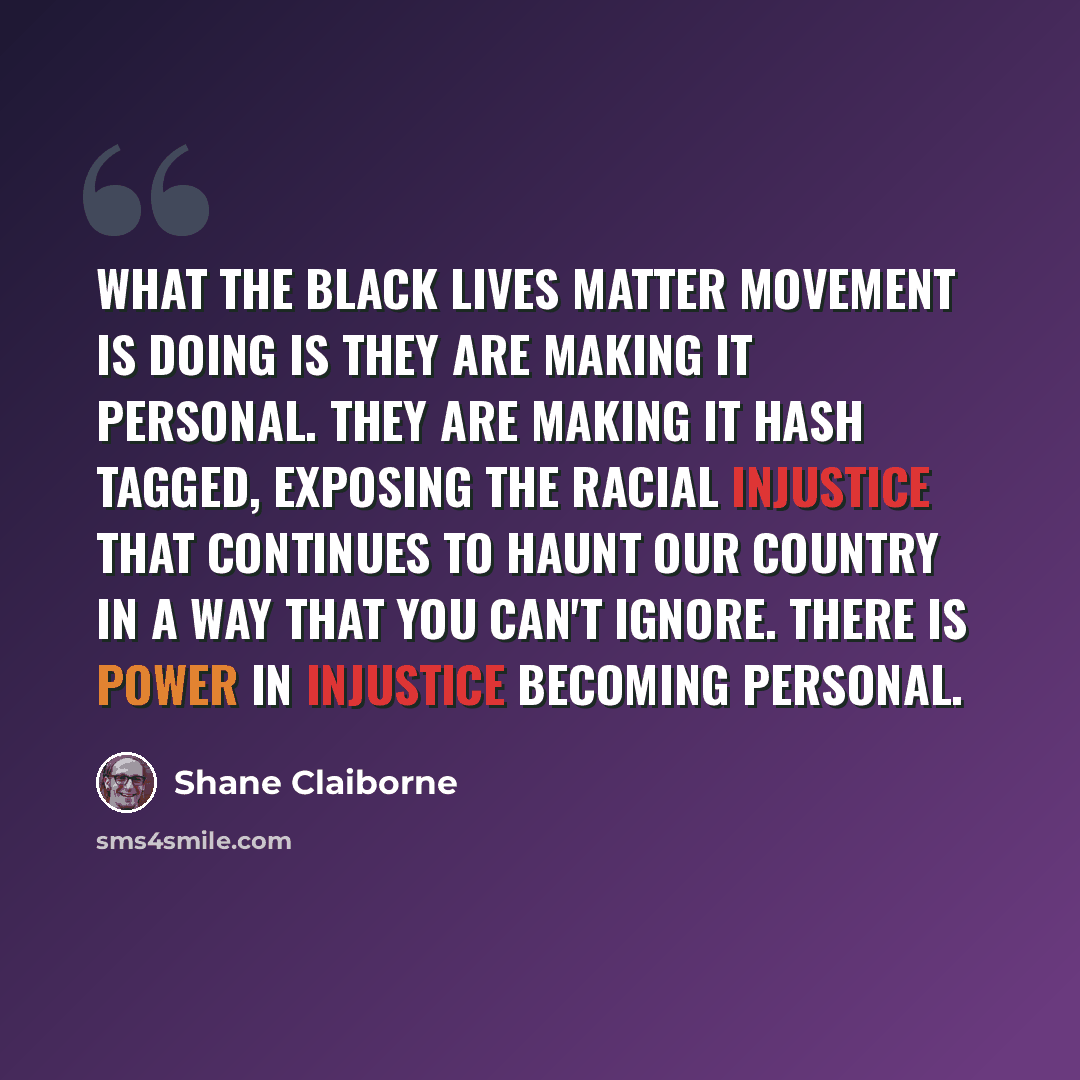 “What the Black lives matter movement is doing is they are making it personal. They are making it hash tagged, exposing the racial injustice that continues to haunt our country in a way that you can't ignore. There is power in injustice becoming personal.” quote by Shane Claiborne
