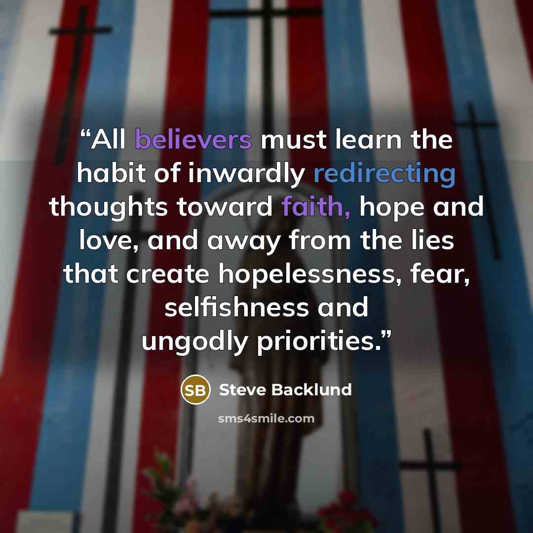 “All believers must learn the habit of inwardly redirecting thoughts toward faith, hope and love, and away from the lies that create hopelessness, fear, selfishness and ungodly priorities.” quote by Steve Backlund