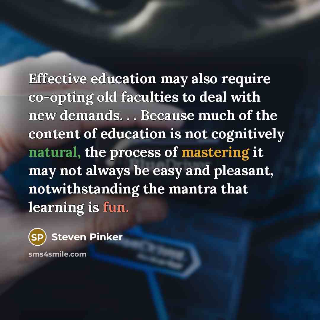 “Effective education may also require co-opting old faculties to deal with new demands. . . Because much of the content of education is not cognitively natural, the process of mastering it may not always be easy and pleasant, notwithstanding the mantra that learning is fun.” quote by Steven Pinker