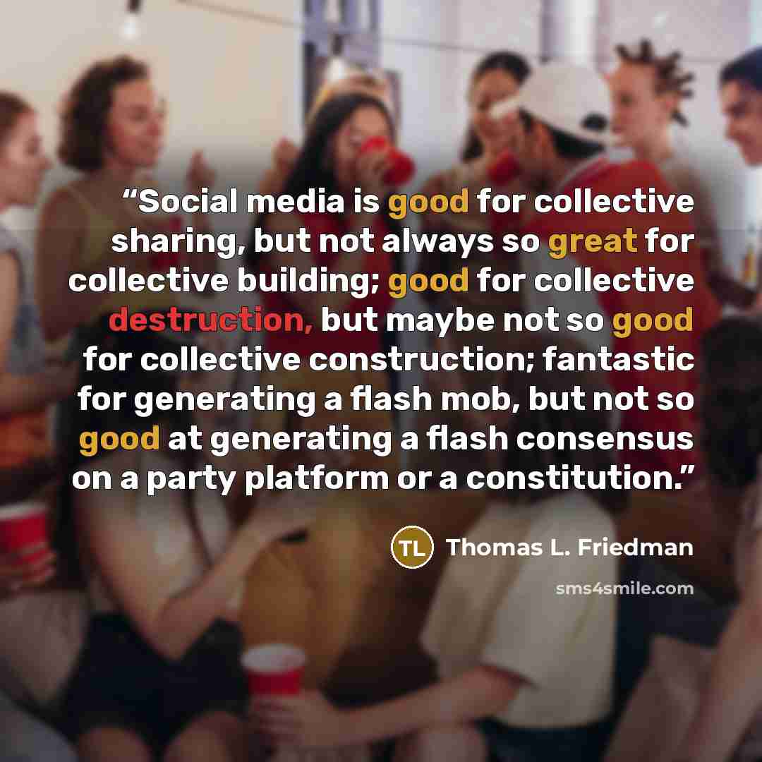 “Social media is good for collective sharing, but not always so great for collective building; good for collective destruction, but maybe not so good for collective construction; fantastic for generating a flash mob, but not so good at generating a flash consensus on a party platform or a…” quote by Thomas L. Friedman