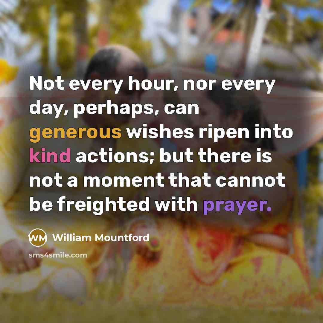 “Not every hour, nor every day, perhaps, can generous wishes ripen into kind actions; but there is not a moment that cannot be freighted with prayer.” quote by William Mountford