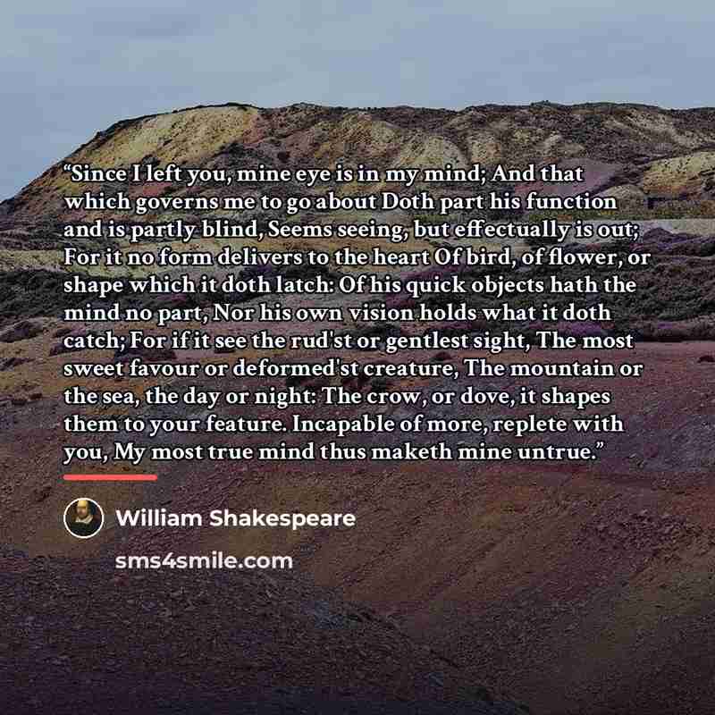 “Since I left you, mine eye is in my mind; And that which governs me to go about Doth part his function and is partly blind, Seems seeing, but effectually is out; For it no form delivers to the heart Of bird, of flower, or shape which it doth latch: Of his quick objects hath the mind no part, Nor…” quote by William Shakespeare