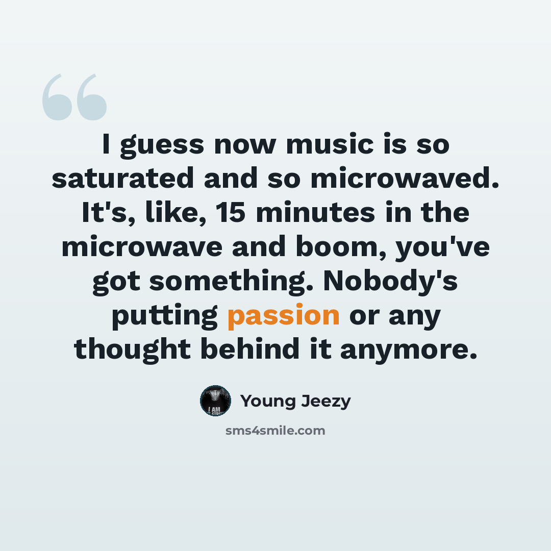 “I guess now music is so saturated and so microwaved. It's, like, 15 minutes in the microwave and boom, you've got something. Nobody's putting passion or any thought behind it anymore.” quote by Young Jeezy