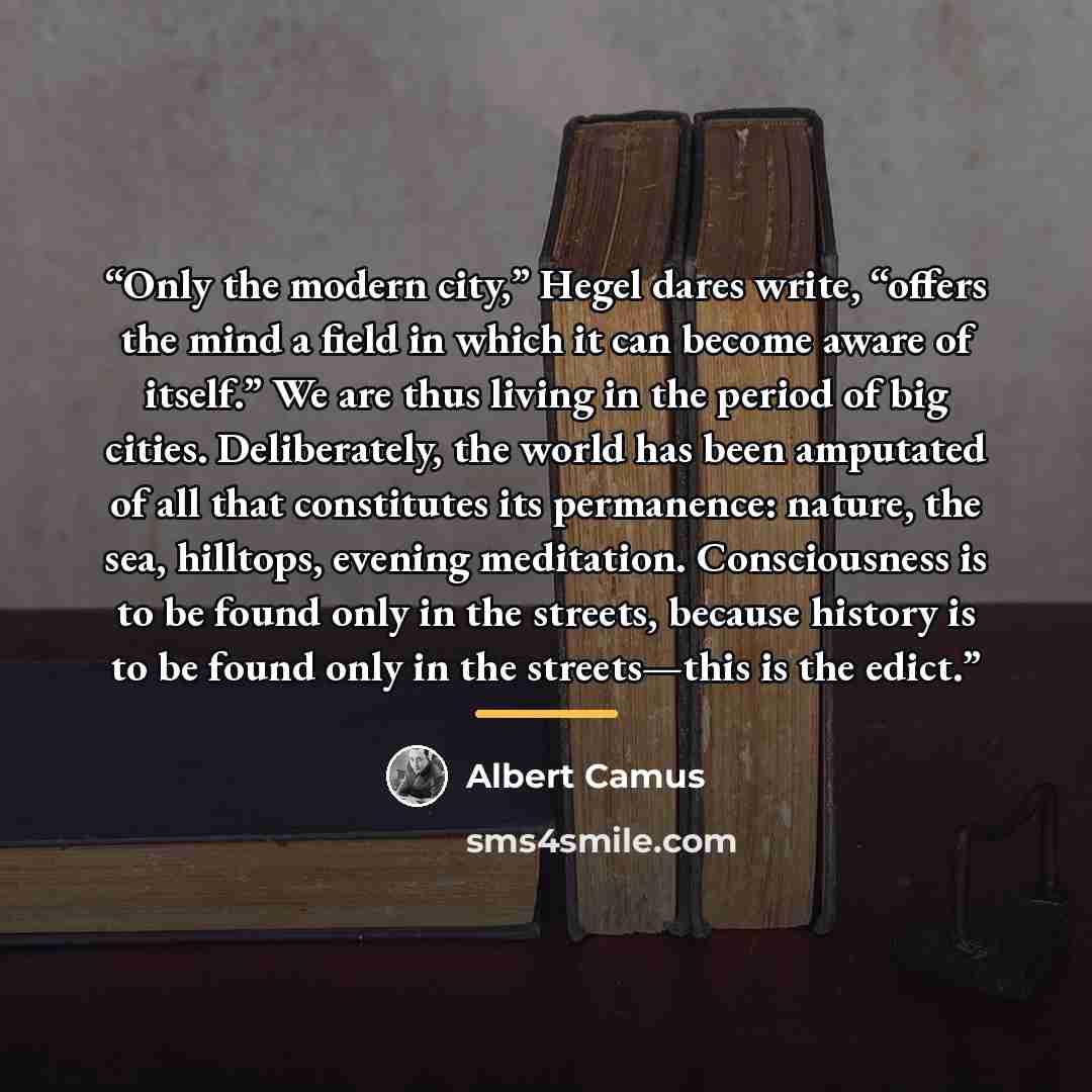 “Only the modern city,” Hegel dares write, “offers the mind a field in which it can become aware of itself.” We are thus living in the period of big cities. Deliberately, the world has been amputated of all that constitutes its permanence: nature, the sea, hilltops, evening meditation…” quote by Albert Camus