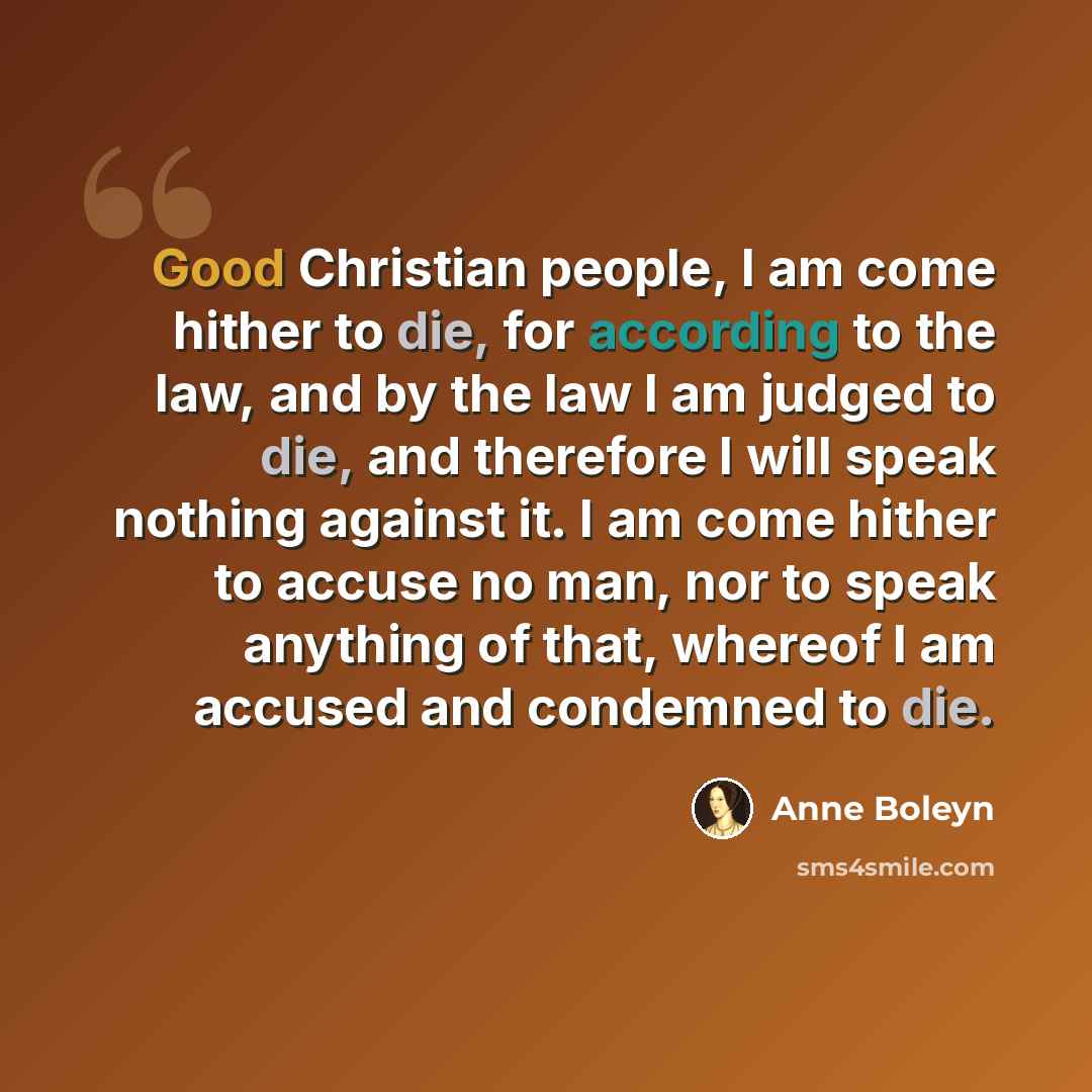 “Good Christian people, I am come hither to die, for according to the law, and by the law I am judged to die, and therefore I will speak nothing against it. I am come hither to accuse no man, nor to speak anything of that, whereof I am accused and condemned to die.” quote by Anne Boleyn