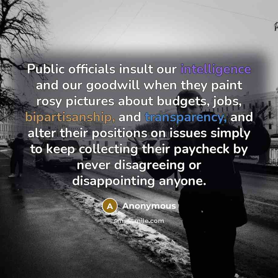 “Public officials insult our intelligence and our goodwill when they paint rosy pictures about budgets, jobs, bipartisanship, and transparency, and alter their positions on issues simply to keep collecting their paycheck by never disagreeing or disappointing anyone.” quote by Anonymous