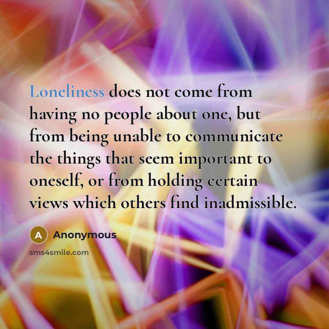 “Loneliness does not come from having no people about one, but from being unable to communicate the things that seem important to oneself, or from holding certain views which others find inadmissible.” quote by Anonymous