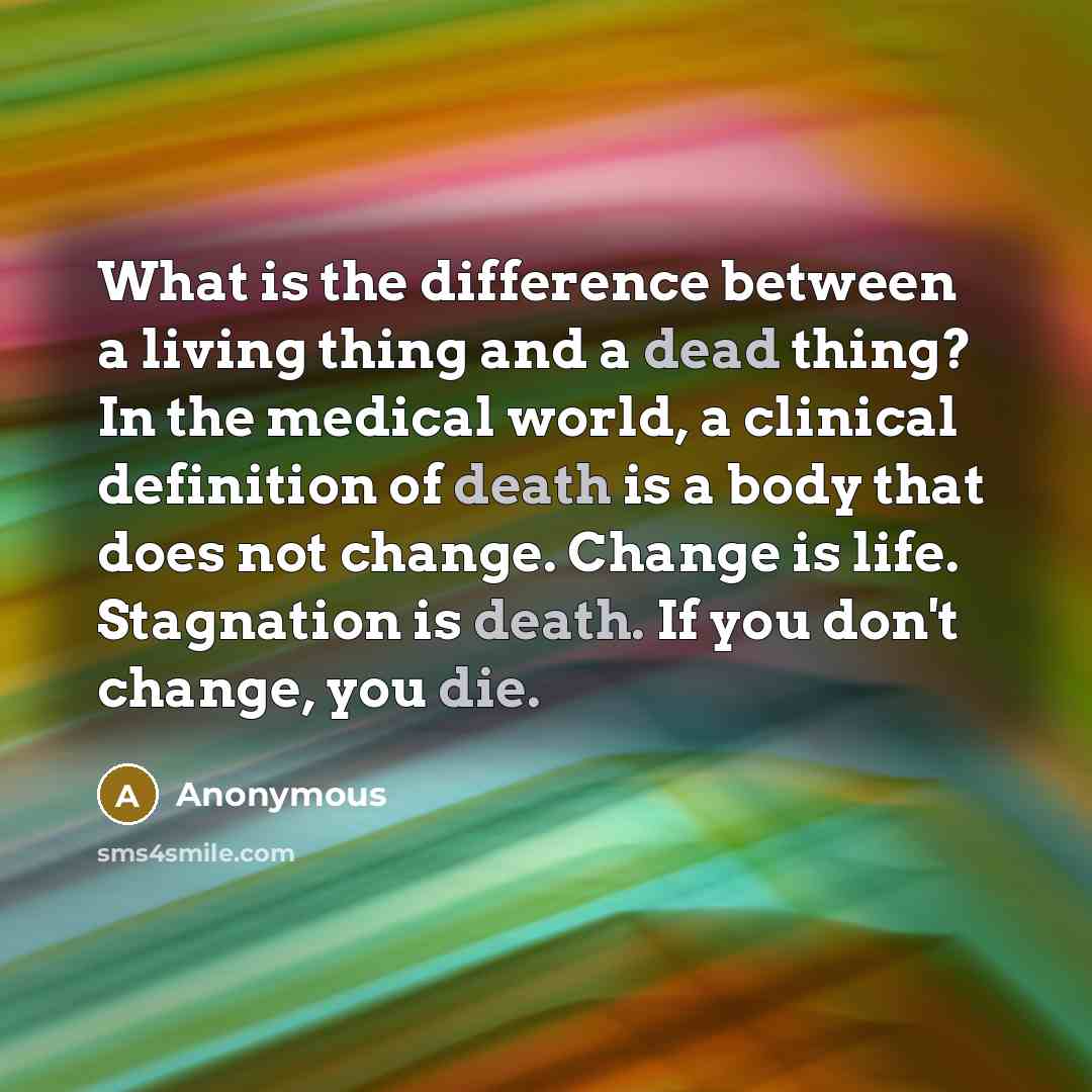 “What is the difference between a living thing and a dead thing? In the medical world, a clinical definition of death is a body that does not change. Change is life. Stagnation is death. If you don't change, you die.” quote by Anonymous