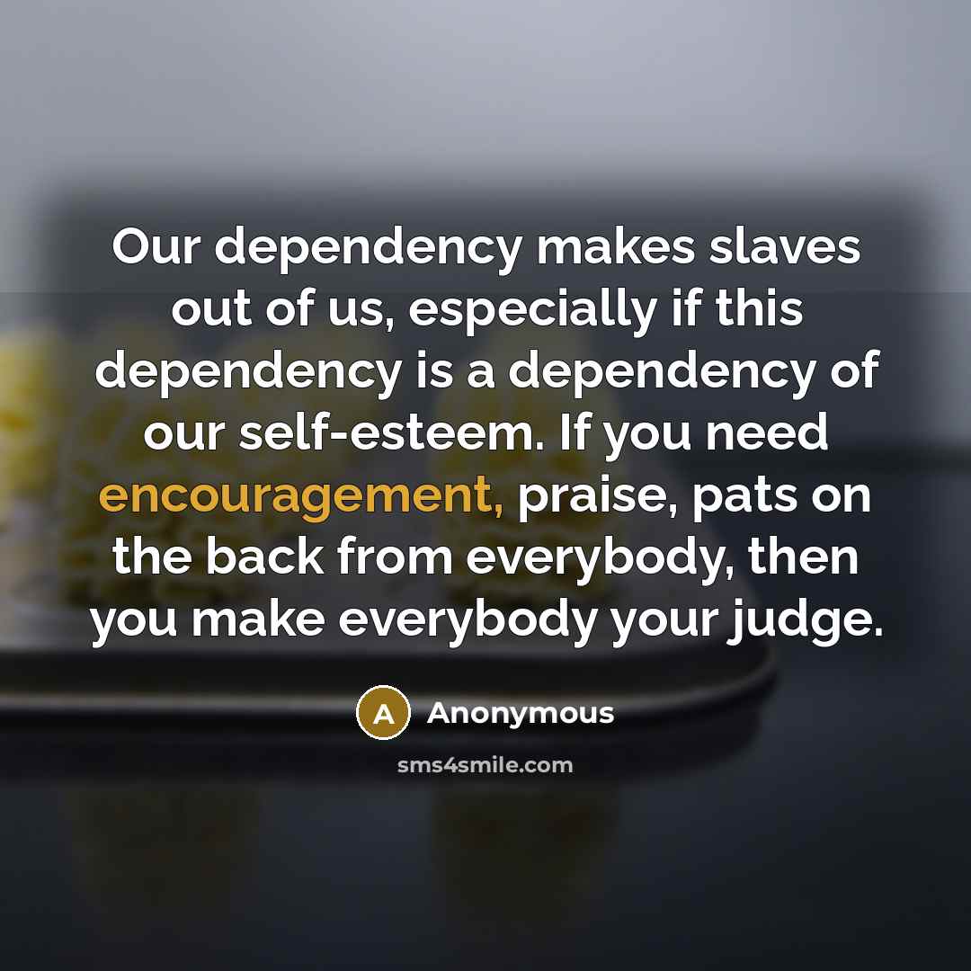 “Our dependency makes slaves out of us, especially if this dependency is a dependency of our self-esteem. If you need encouragement, praise, pats on the back from everybody, then you make everybody your judge.” quote by Anonymous