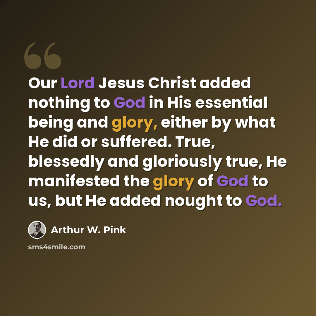 “Our Lord Jesus Christ added nothing to God in His essential being and glory, either by what He did or suffered. True, blessedly and gloriously true, He manifested the glory of God to us, but He added nought to God.” quote by Arthur W. Pink