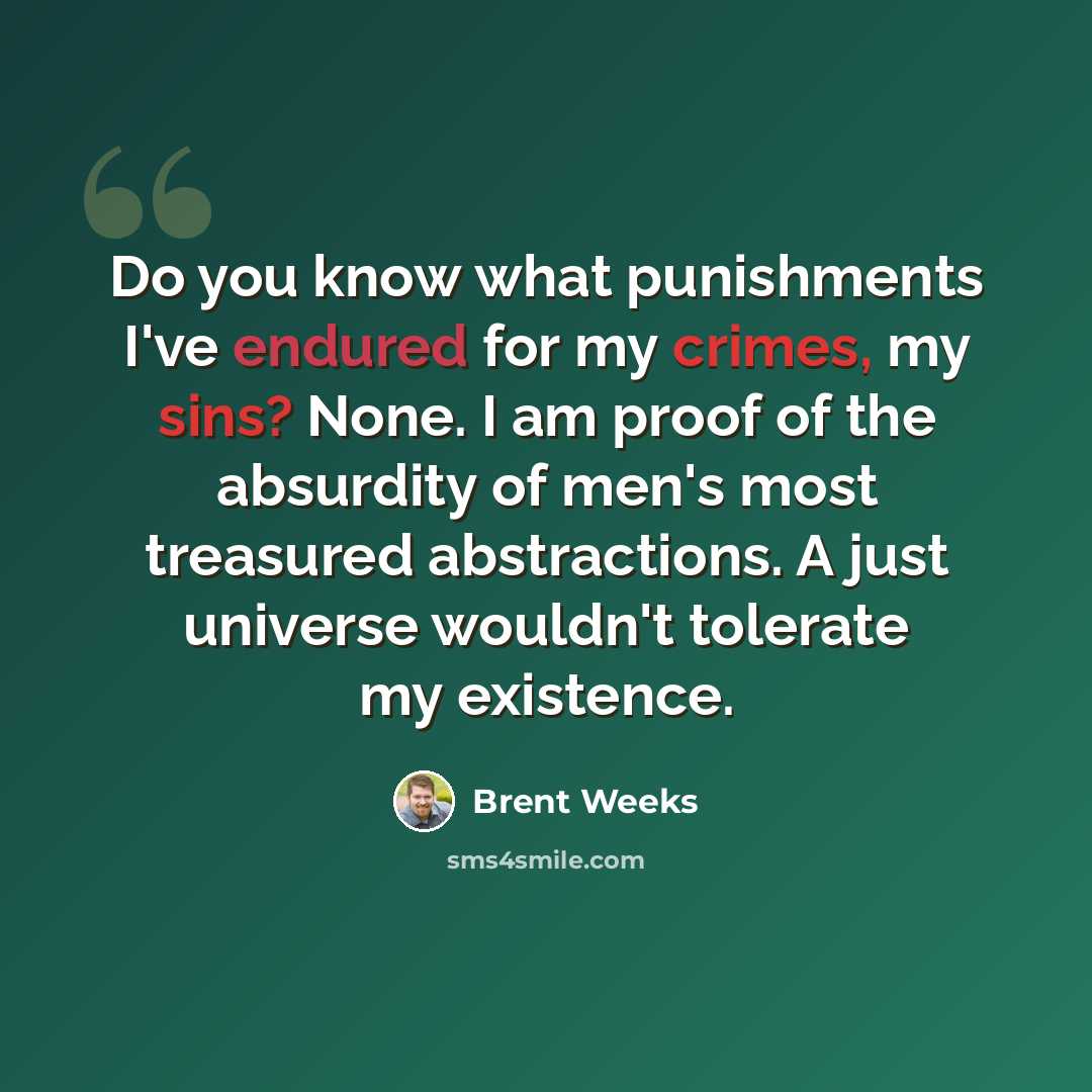 “Do you know what punishments I've endured for my crimes, my sins? None. I am proof of the absurdity of men's most treasured abstractions. A just universe wouldn't tolerate my existence.” quote by Brent Weeks
