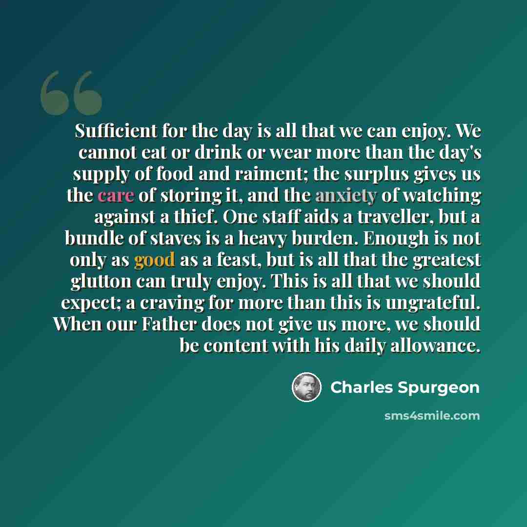 “Sufficient for the day is all that we can enjoy. We cannot eat or drink or wear more than the day's supply of food and raiment; the surplus gives us the care of storing it, and the anxiety of watching against a thief. One staff aids a traveller, but a bundle of staves is a heavy burden. Enough is…” quote by Charles Spurgeon