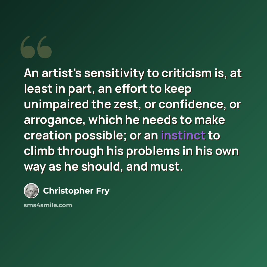 “An artist's sensitivity to criticism is, at least in part, an effort to keep unimpaired the zest, or confidence, or arrogance, which he needs to make creation possible; or an instinct to climb through his problems in his own way as he should, and must.” quote by Christopher Fry