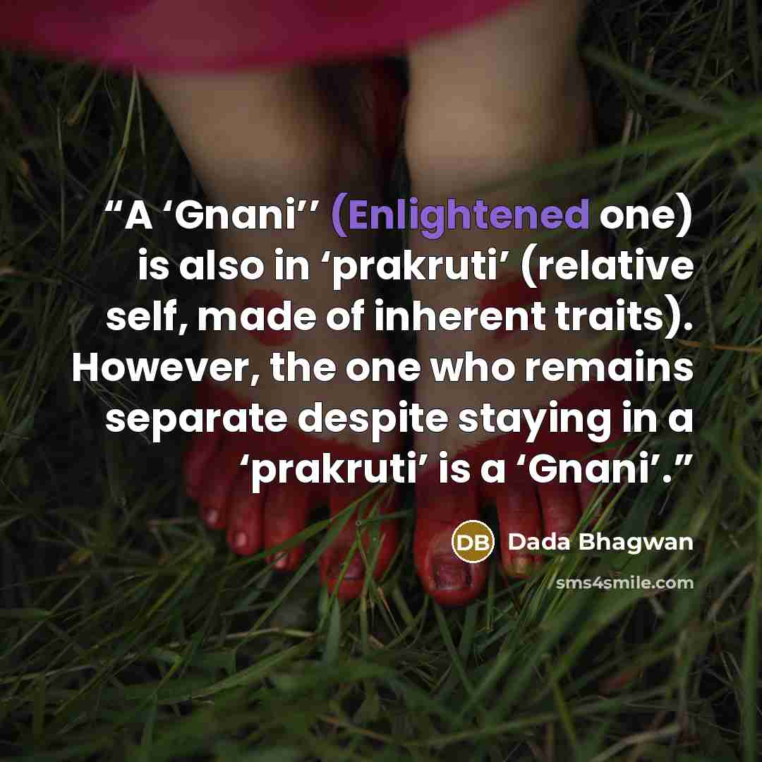 “A ‘Gnani’’ (Enlightened one) is also in ‘prakruti’ (relative self, made of inherent traits). However, the one who remains separate despite staying in a ‘prakruti’ is a ‘Gnani’.” quote by Dada Bhagwan