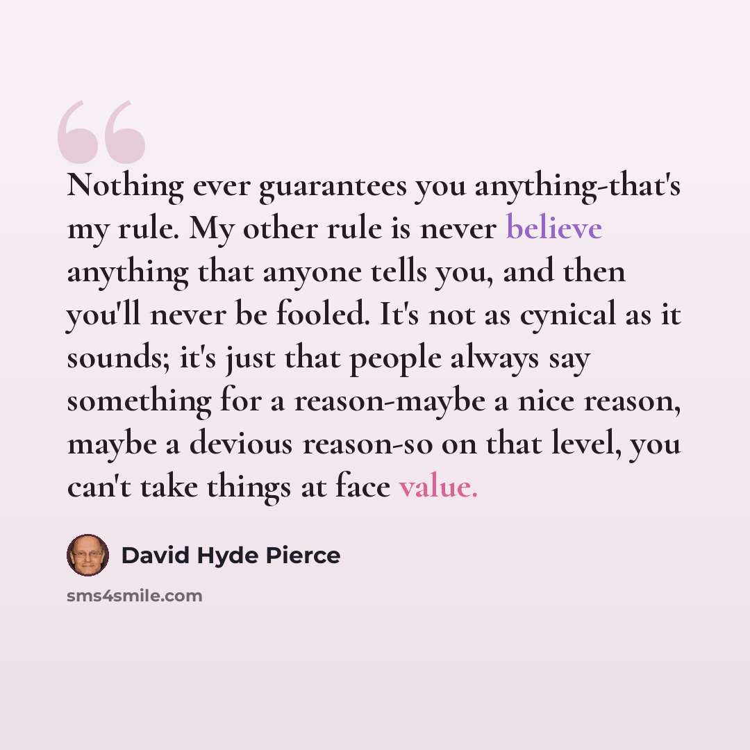 “Nothing ever guarantees you anything-that's my rule. My other rule is never believe anything that anyone tells you, and then you'll never be fooled. It's not as cynical as it sounds; it's just that people always say something for a reason-maybe a nice reason, maybe a devious reason-so on that…” quote by David Hyde Pierce