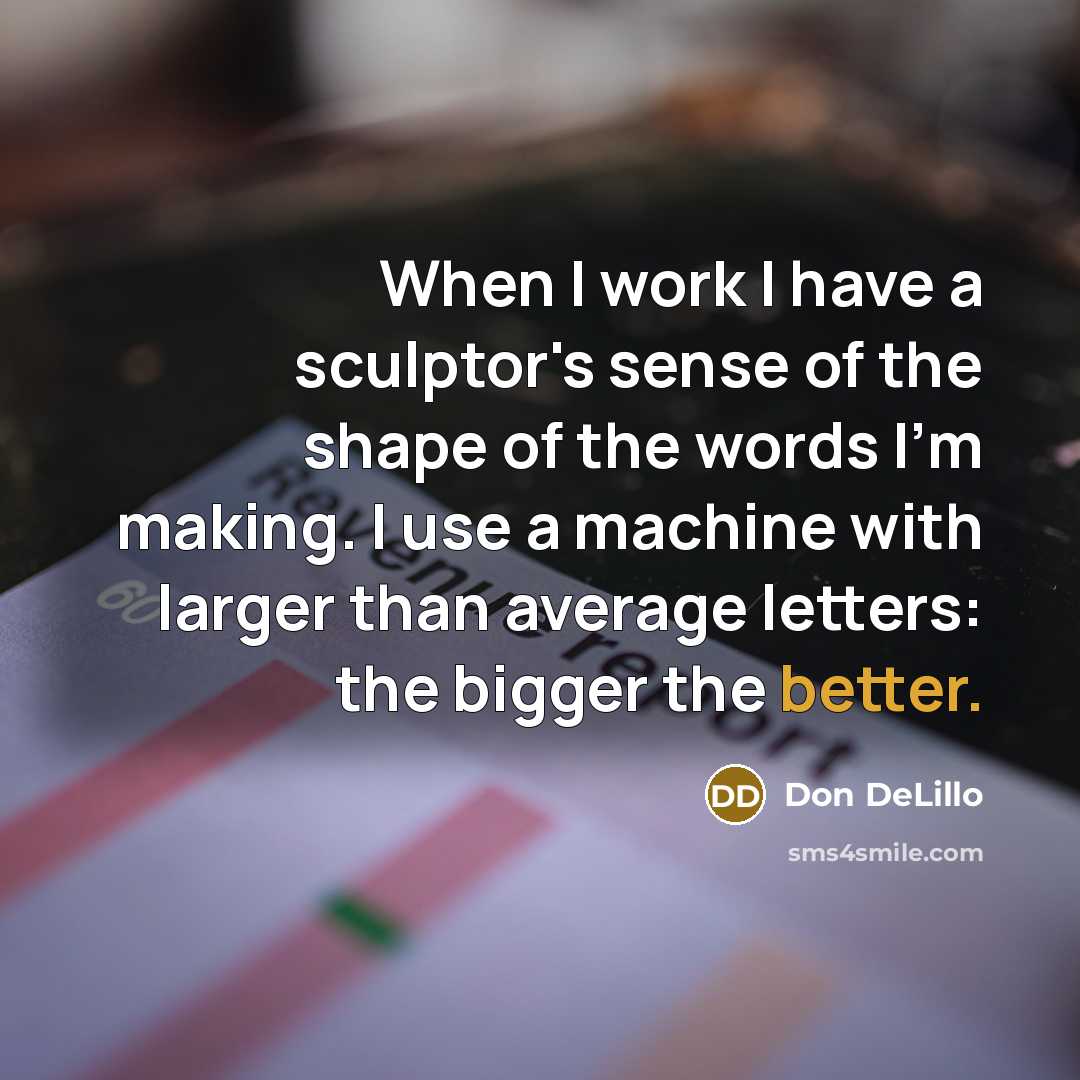 “When I work I have a sculptor's sense of the shape of the words I'm making. I use a machine with larger than average letters: the bigger the better.” quote by Don DeLillo
