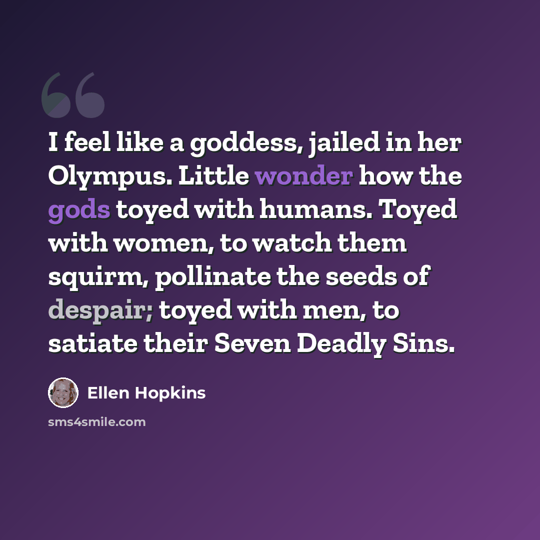 “I feel like a goddess, jailed in her Olympus. Little wonder how the gods toyed with humans. Toyed with women, to watch them squirm, pollinate the seeds of despair; toyed with men, to satiate their Seven Deadly Sins.” quote by Ellen Hopkins