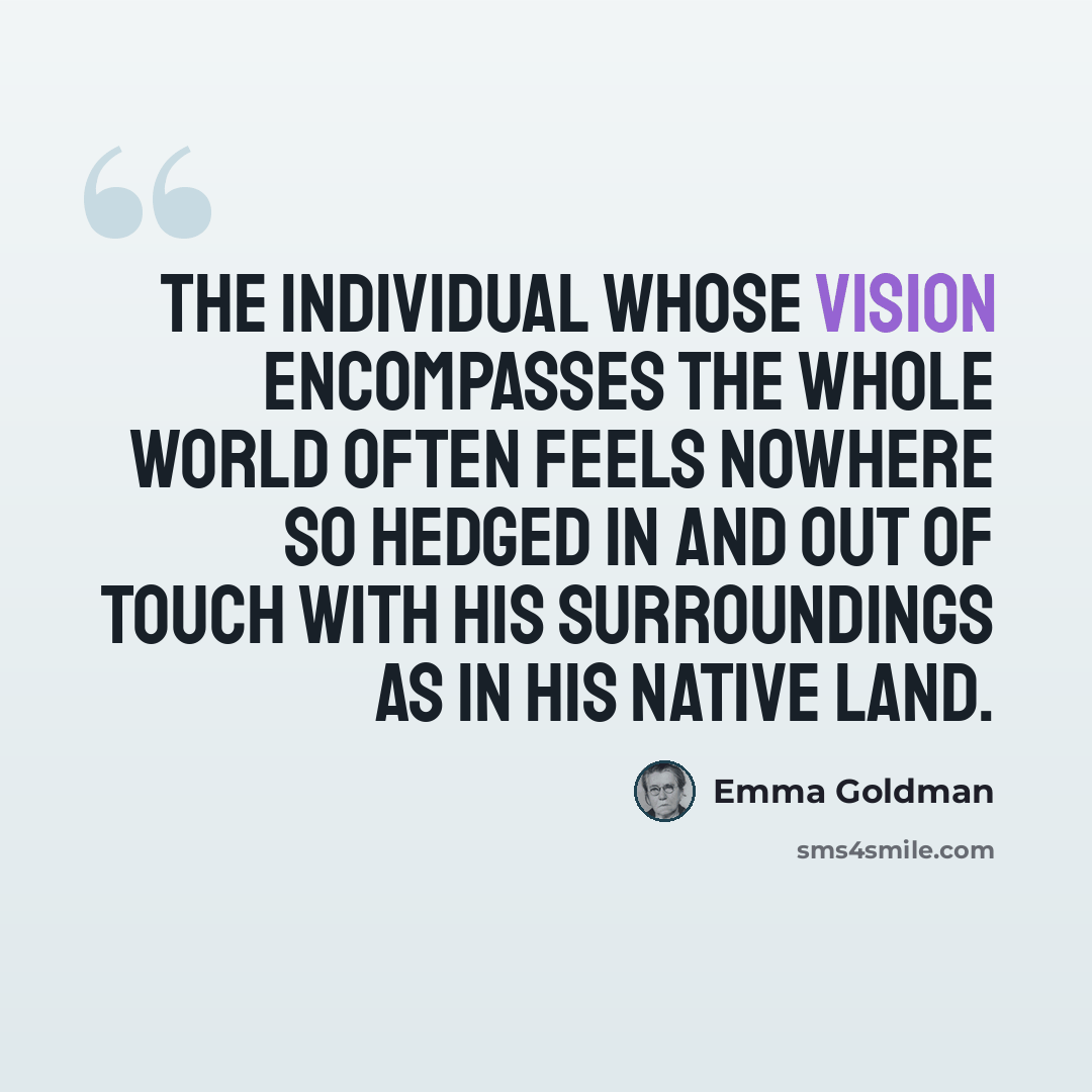 “The individual whose vision encompasses the whole world often feels nowhere so hedged in and out of touch with his surroundings as in his native land.” quote by Emma Goldman