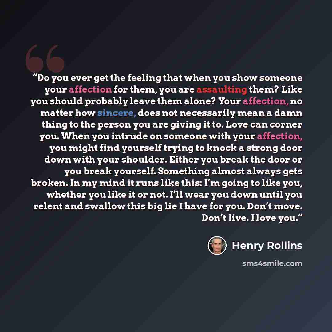 “Do you ever get the feeling that when you show someone your affection for them, you are assaulting them? Like you should probably leave them alone? Your affection, no matter how sincere, does not necessarily mean a damn thing to the person you are giving it to. Love can corner you. When you…” quote by Henry Rollins