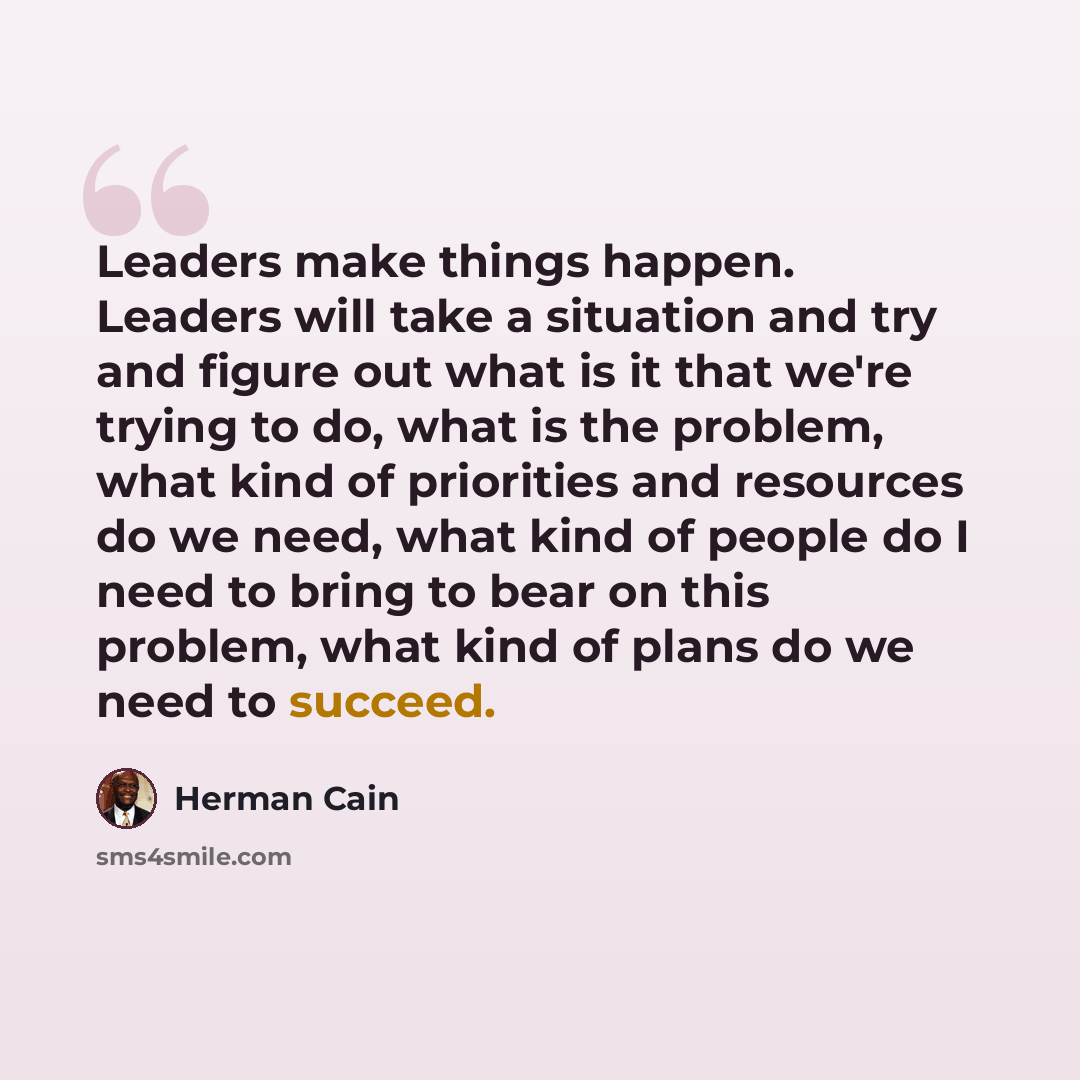“Leaders make things happen. Leaders will take a situation and try and figure out what is it that we're trying to do, what is the problem, what kind of priorities and resources do we need, what kind of people do I need to bring to bear on this problem, what kind of plans do we need to succeed.” quote by Herman Cain
