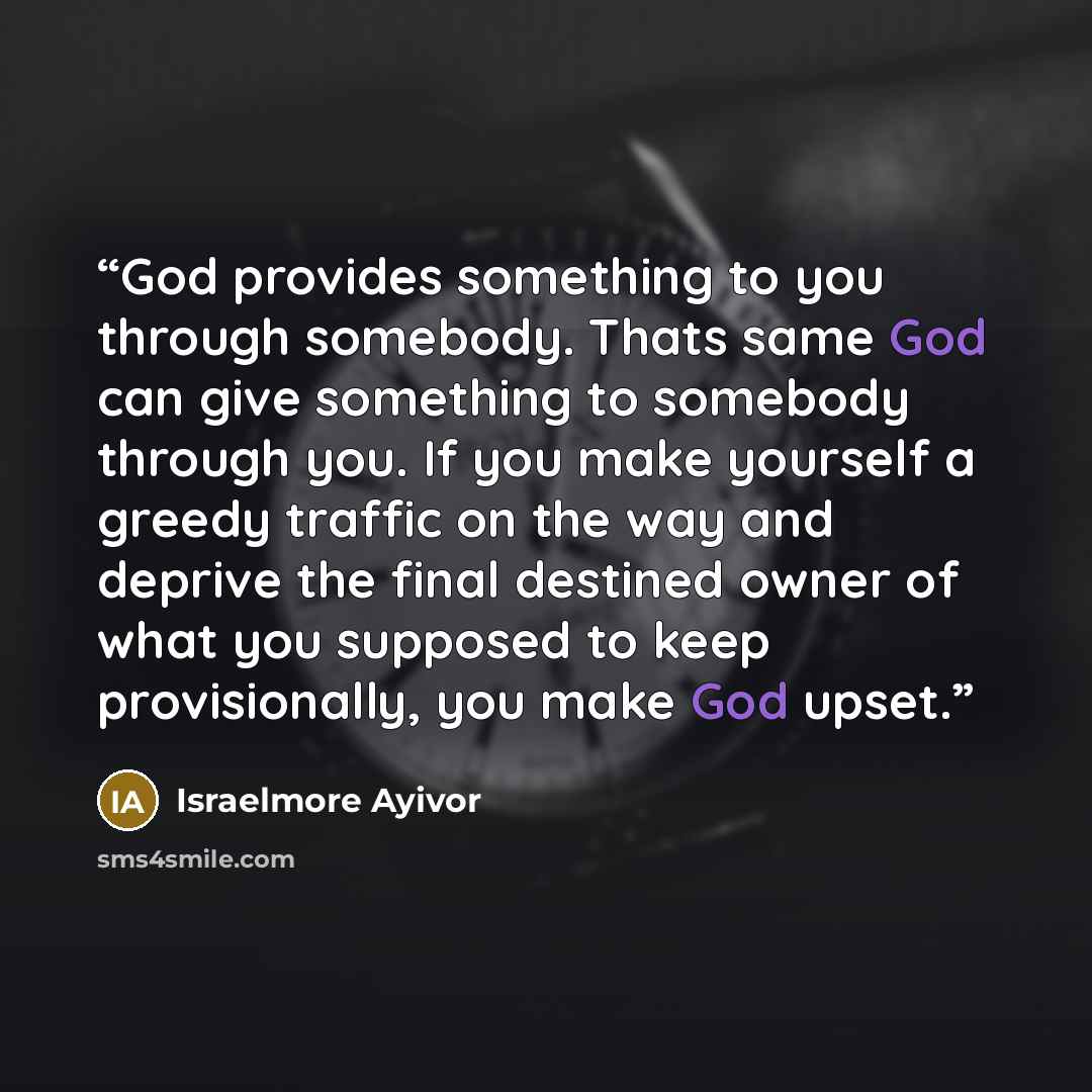 “God provides something to you through somebody. Thats same God can give something to somebody through you. If you make yourself a greedy traffic on the way and deprive the final destined owner of what you supposed to keep provisionally, you make God upset.” quote by Israelmore Ayivor
