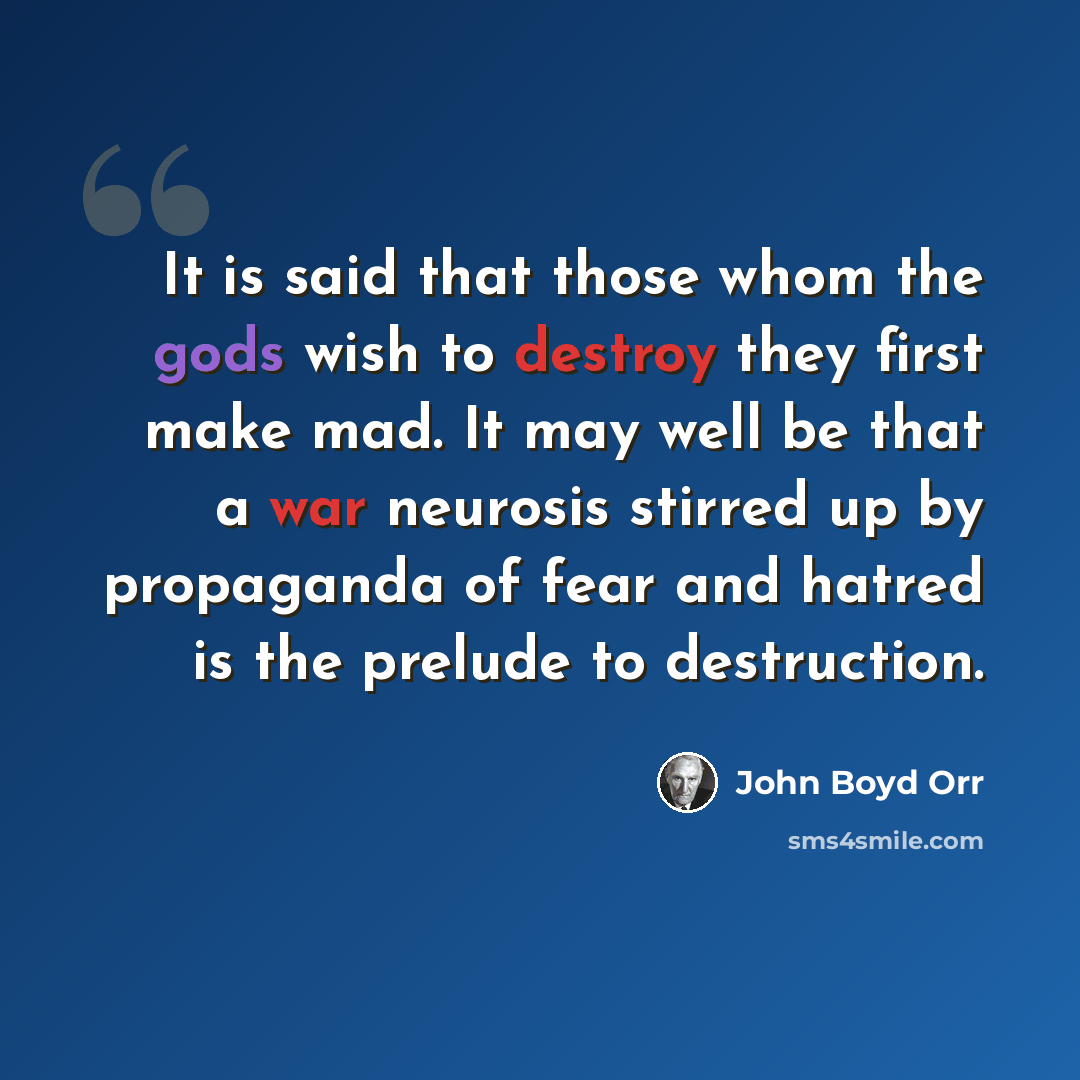 “It is said that those whom the gods wish to destroy they first make mad. It may well be that a war neurosis stirred up by propaganda of fear and hatred is the prelude to destruction.” quote by John Boyd Orr