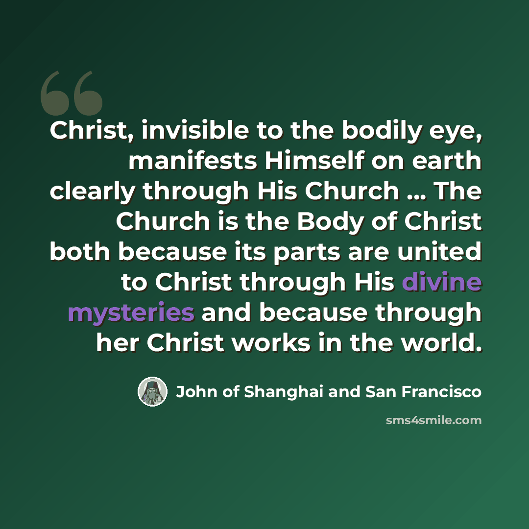 “Christ, invisible to the bodily eye, manifests Himself on earth clearly through His Church ... The Church is the Body of Christ both because its parts are united to Christ through His divine mysteries and because through her Christ works in the world.” quote by John of Shanghai and San Francisco