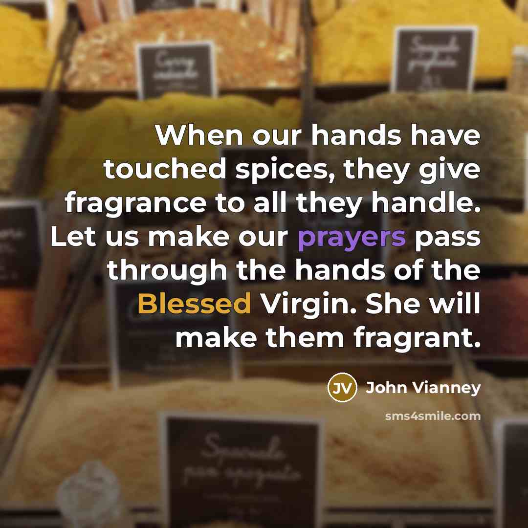 “When our hands have touched spices, they give fragrance to all they handle. Let us make our prayers pass through the hands of the Blessed Virgin. She will make them fragrant.” quote by John Vianney