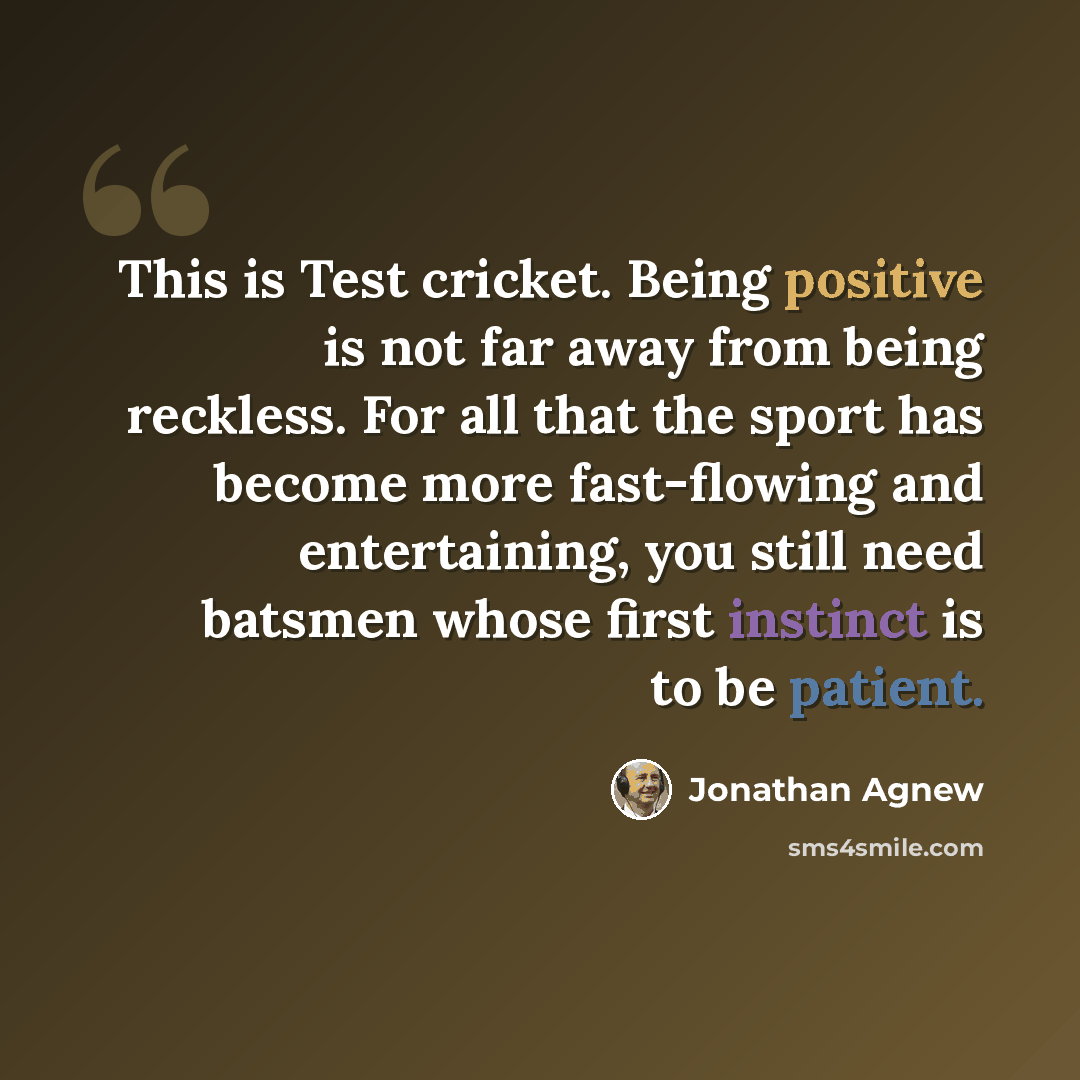 “This is Test cricket. Being positive is not far away from being reckless. For all that the sport has become more fast-flowing and entertaining, you still need batsmen whose first instinct is to be patient.” quote by Jonathan Agnew