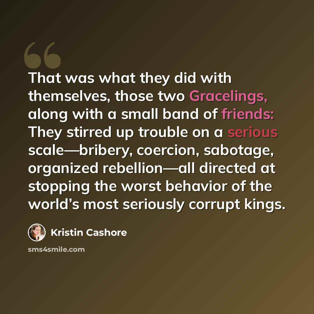 “That was what they did with themselves, those two Gracelings, along with a small band of friends: They stirred up trouble on a serious scale—bribery, coercion, sabotage, organized rebellion—all directed at stopping the worst behavior of the world’s most seriously corrupt kings.” quote by Kristin Cashore