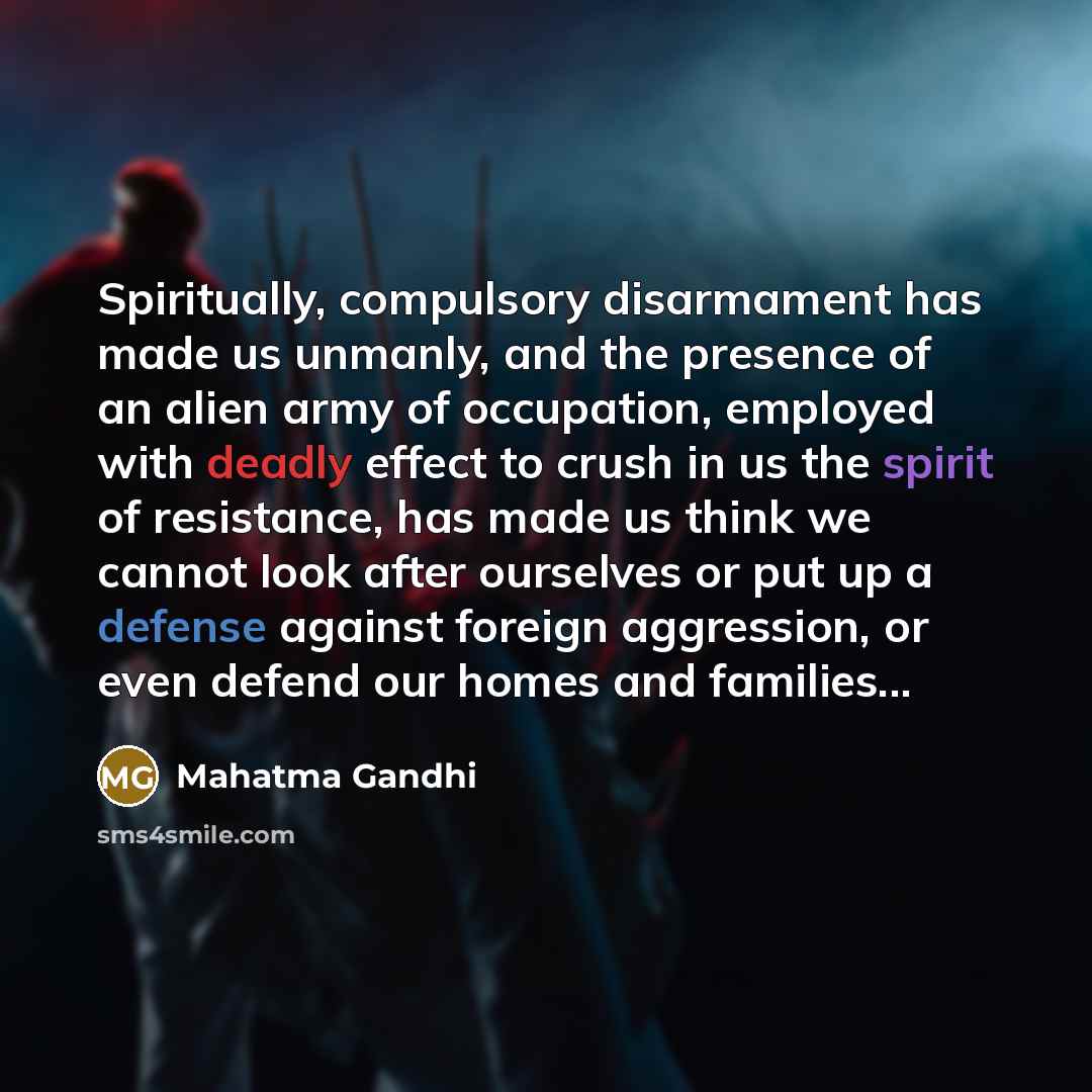 “Spiritually, compulsory disarmament has made us unmanly, and the presence of an alien army of occupation, employed with deadly effect to crush in us the spirit of resistance, has made us think we cannot look after ourselves or put up a defense against foreign aggression, or even defend our homes…” quote by Mahatma Gandhi