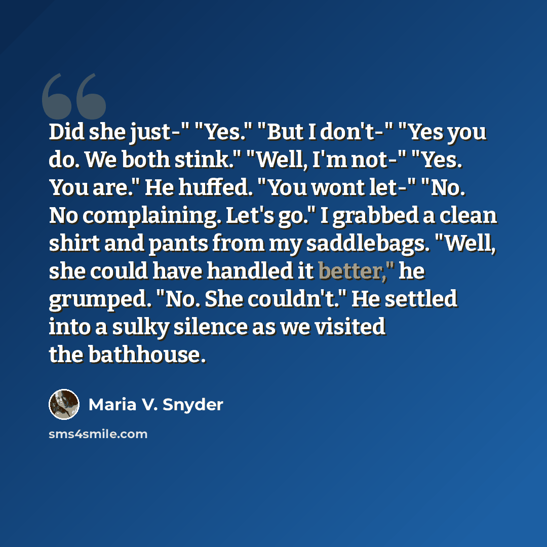 “Did she just-" "Yes." "But I don't-" "Yes you do. We both stink." "Well, I'm not-" "Yes. You are." He huffed. "You wont let-" "No. No complaining. Let's go." I grabbed a clean shirt and pants from my saddlebags. "Well, she could have handled it better," he grumped. "No. She couldn't." He settled…” quote by Maria V. Snyder