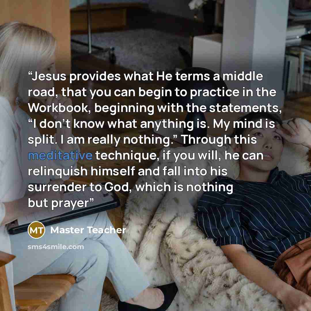 “Jesus provides what He terms a middle road, that you can begin to practice in the Workbook, beginning with the statements, “I don’t know what anything is. My mind is split. I am really nothing.” Through this meditative technique, if you will, he can relinquish himself and fall into his surrender…” quote by Master Teacher