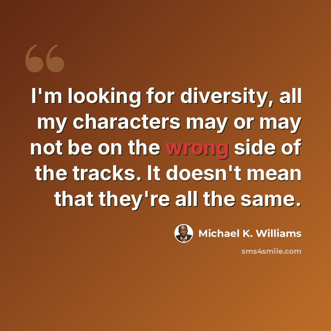 “I'm looking for diversity, all my characters may or may not be on the wrong side of the tracks. It doesn't mean that they're all the same.” quote by Michael K. Williams