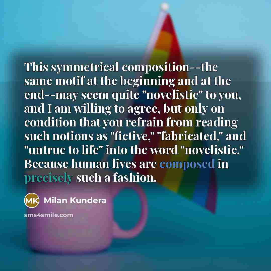 “This symmetrical composition--the same motif at the beginning and at the end--may seem quite "novelistic" to you, and I am willing to agree, but only on condition that you refrain from reading such notions as "fictive," "fabricated," and "untrue to life" into the word "novelistic." Because human…” quote by Milan Kundera