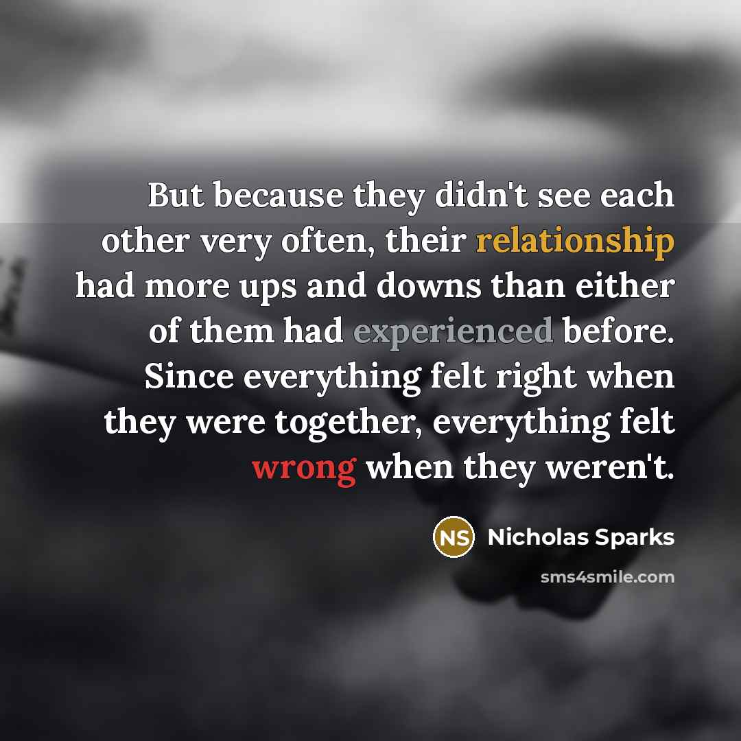 “But because they didn't see each other very often, their relationship had more ups and downs than either of them had experienced before. Since everything felt right when they were together, everything felt wrong when they weren't.” quote by Nicholas Sparks