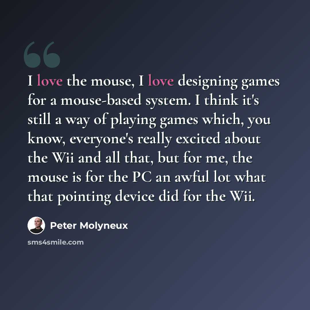 “I love the mouse, I love designing games for a mouse-based system. I think it's still a way of playing games which, you know, everyone's really excited about the Wii and all that, but for me, the mouse is for the PC an awful lot what that pointing device did for the Wii.” quote by Peter Molyneux
