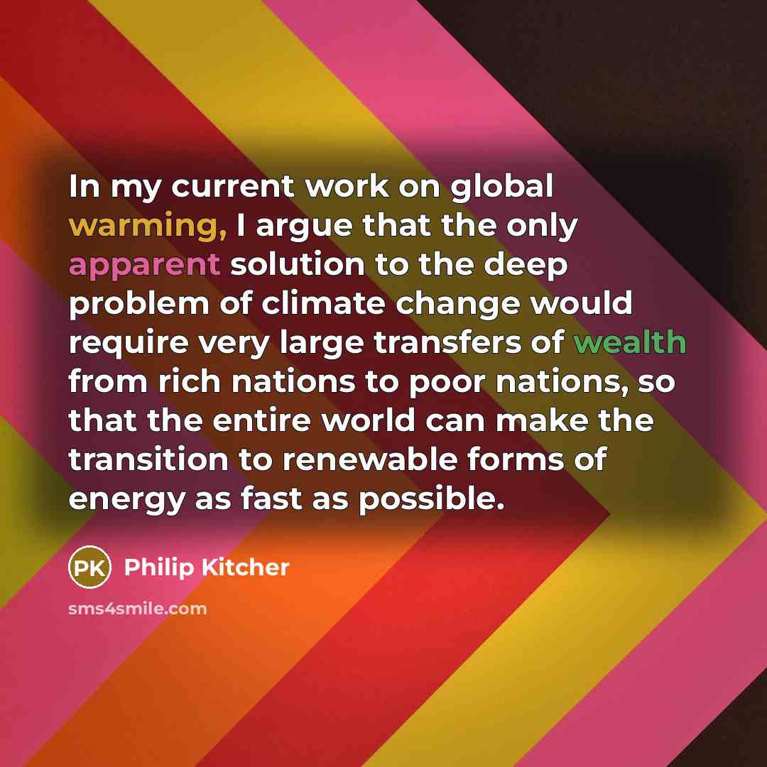 “In my current work on global warming, I argue that the only apparent solution to the deep problem of climate change would require very large transfers of wealth from rich nations to poor nations, so that the entire world can make the transition to renewable forms of energy as fast as possible.” quote by Philip Kitcher