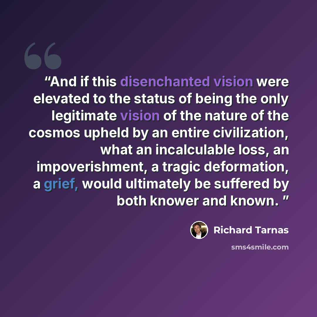 “And if this disenchanted vision were elevated to the status of being the only legitimate vision of the nature of the cosmos upheld by an entire civilization, what an incalculable loss, an impoverishment, a tragic deformation, a grief, would ultimately be suffered by both knower and known.” quote by Richard Tarnas