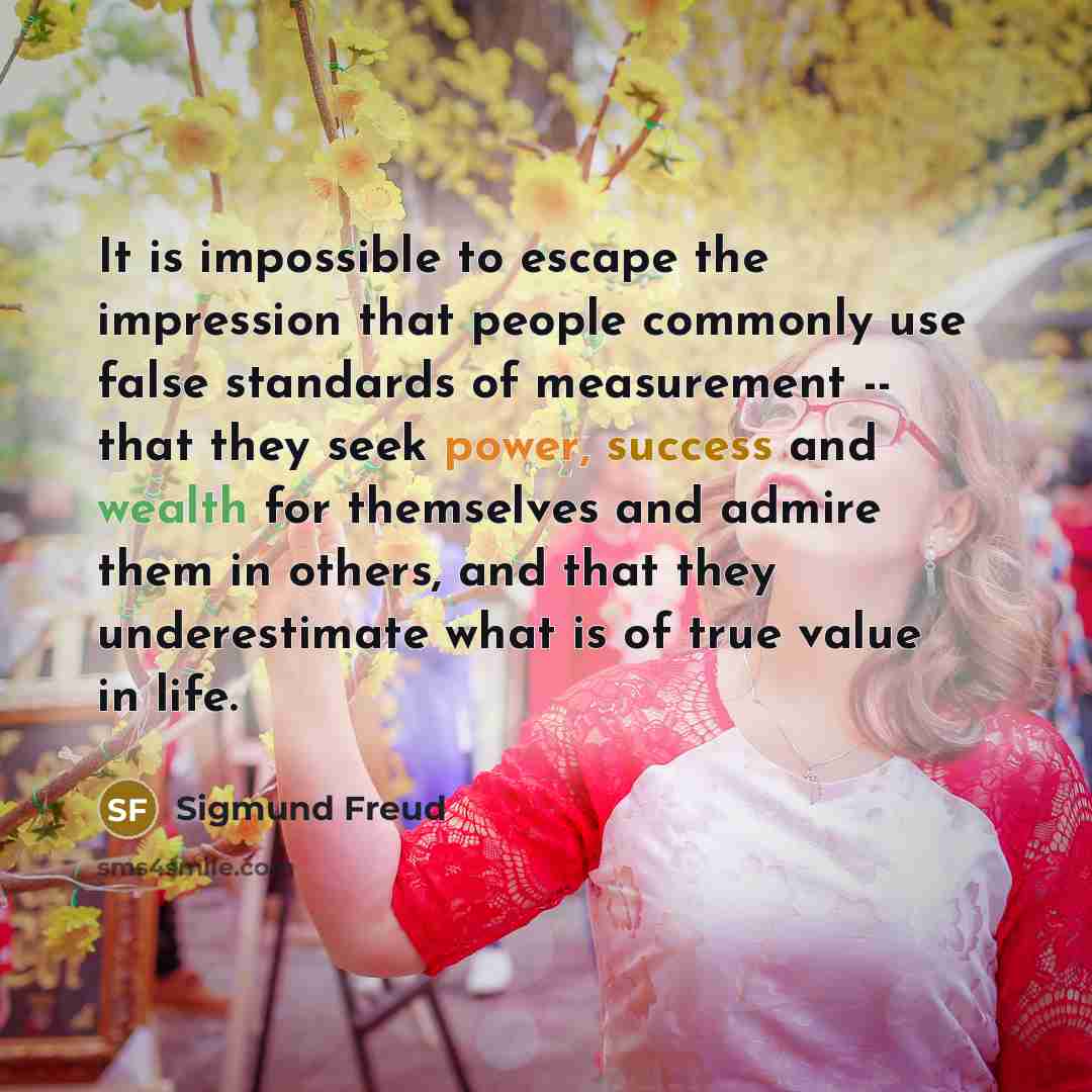 “It is impossible to escape the impression that people commonly use false standards of measurement -- that they seek power, success and wealth for themselves and admire them in others, and that they underestimate what is of true value in life.” quote by Sigmund Freud
