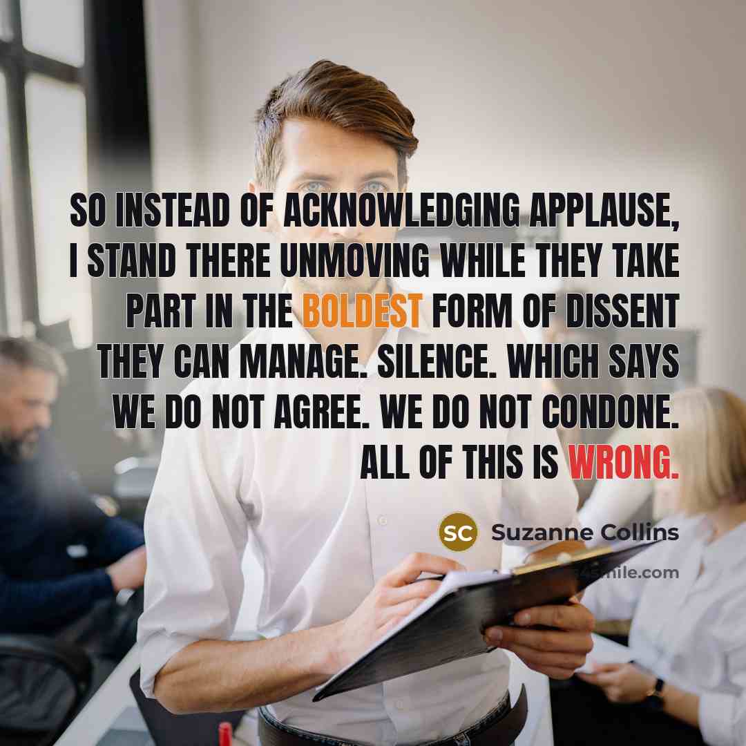 “So instead of acknowledging applause, I stand there unmoving while they take part in the boldest form of dissent they can manage. Silence. Which says we do not agree. We do not condone. All of this is wrong.” quote by Suzanne Collins