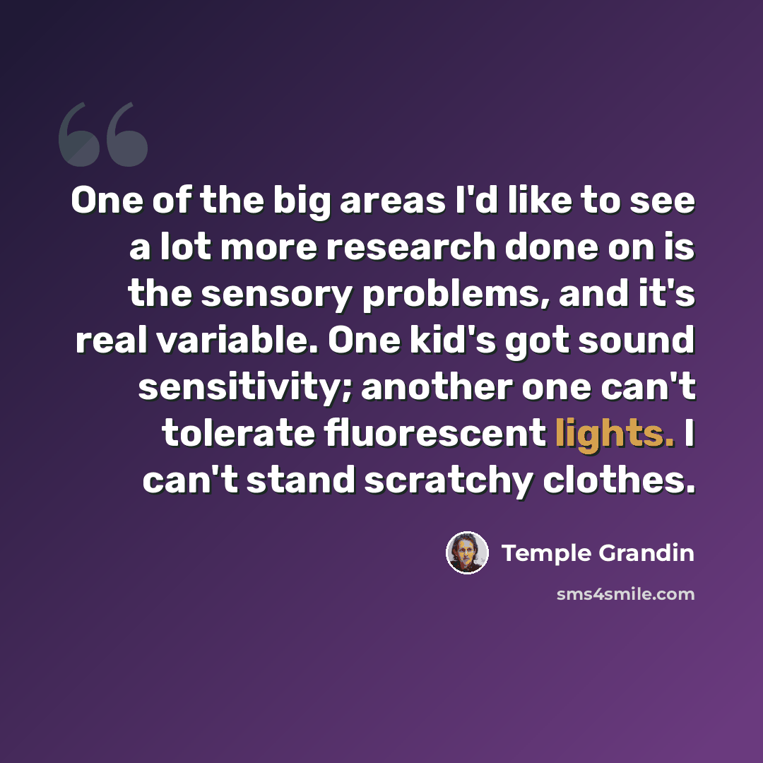 “One of the big areas I'd like to see a lot more research done on is the sensory problems, and it's real variable. One kid's got sound sensitivity; another one can't tolerate fluorescent lights. I can't stand scratchy clothes.” quote by Temple Grandin