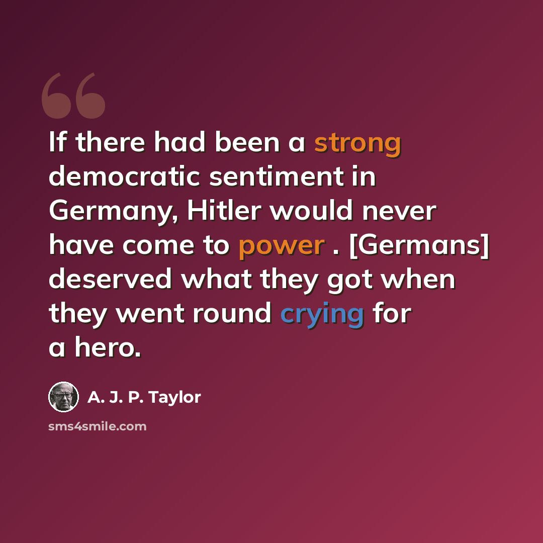“If there had been a strong democratic sentiment in Germany, Hitler would never have come to power . [Germans] deserved what they got when they went round crying for a hero.” quote by A. J. P. Taylor