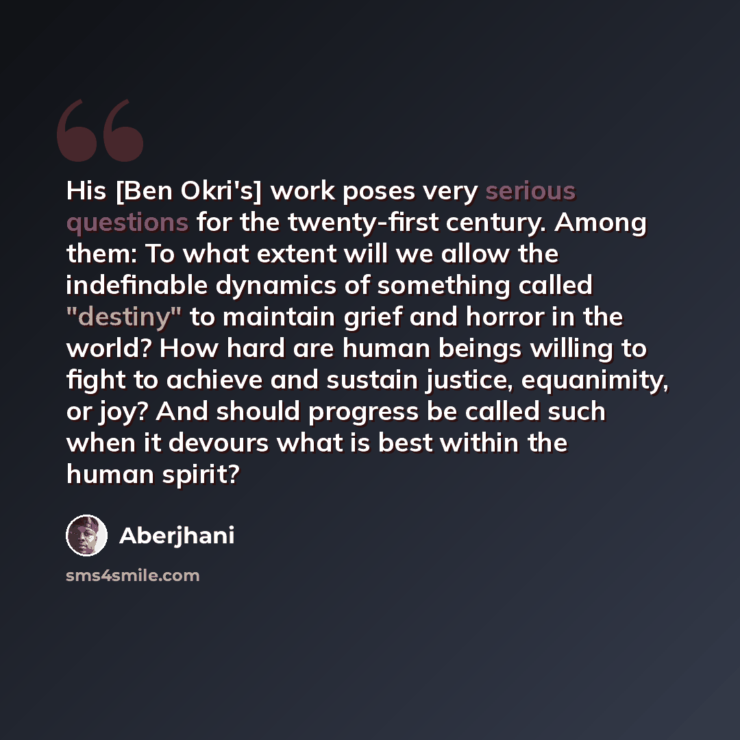 “His [Ben Okri's] work poses very serious questions for the twenty-first century. Among them: To what extent will we allow the indefinable dynamics of something called "destiny" to maintain grief and horror in the world? How hard are human beings willing to fight to achieve and sustain justice…” quote by Aberjhani