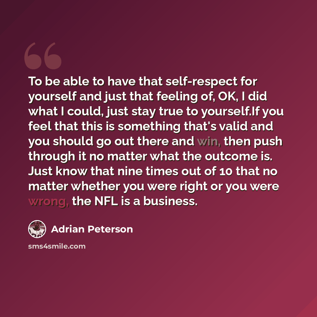 “To be able to have that self-respect for yourself and just that feeling of, OK, I did what I could, just stay true to yourself.If you feel that this is something that's valid and you should go out there and win, then push through it no matter what the outcome is. Just know that nine times out of…” quote by Adrian Peterson