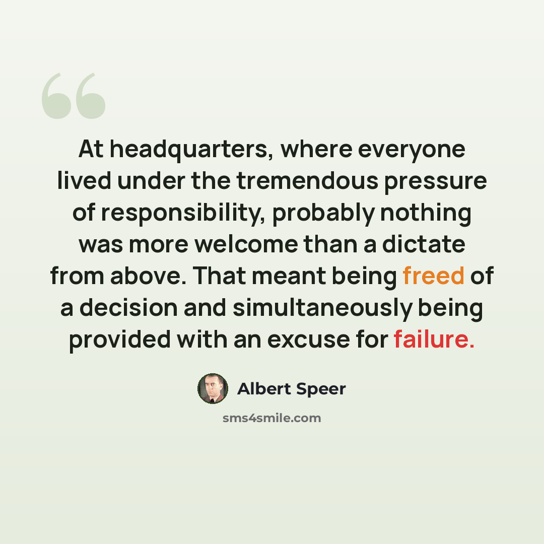 “At headquarters, where everyone lived under the tremendous pressure of responsibility, probably nothing was more welcome than a dictate from above. That meant being freed of a decision and simultaneously being provided with an excuse for failure.” quote by Albert Speer